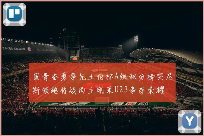 国青奋勇争先土伦杯A组积分榜突尼斯领跑将战民主刚果U23争夺荣耀