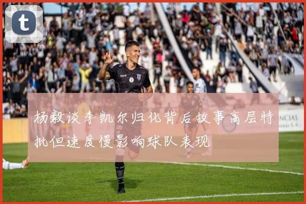杨毅谈李凯尔归化背后故事高层特批但速度慢影响球队表现