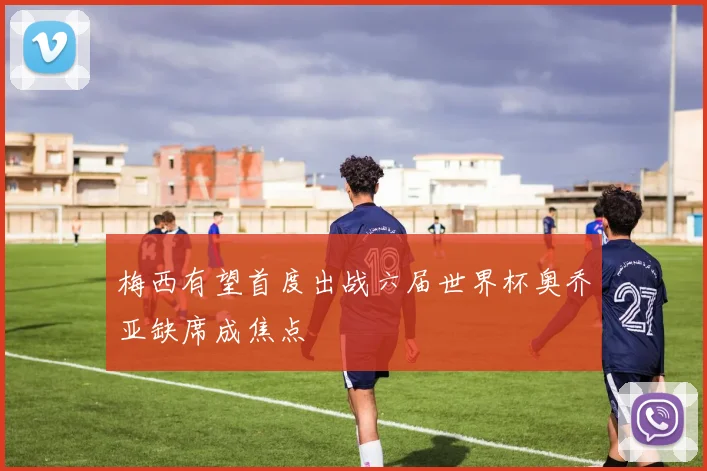 梅西有望首度出战六届世界杯奥乔亚缺席成焦点