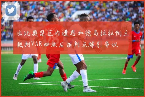 法比奥禁区内遭恩加德乌拉拉倒主裁判VAR回放后拒判点球引争议