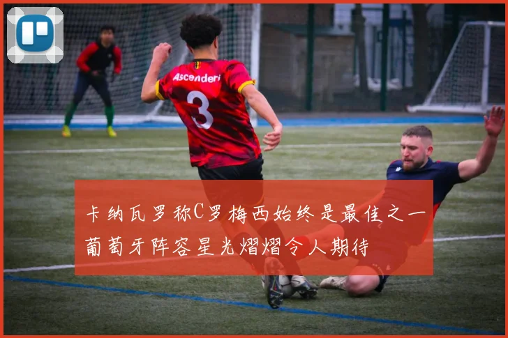 卡纳瓦罗称C罗梅西始终是最佳之一葡萄牙阵容星光熠熠令人期待