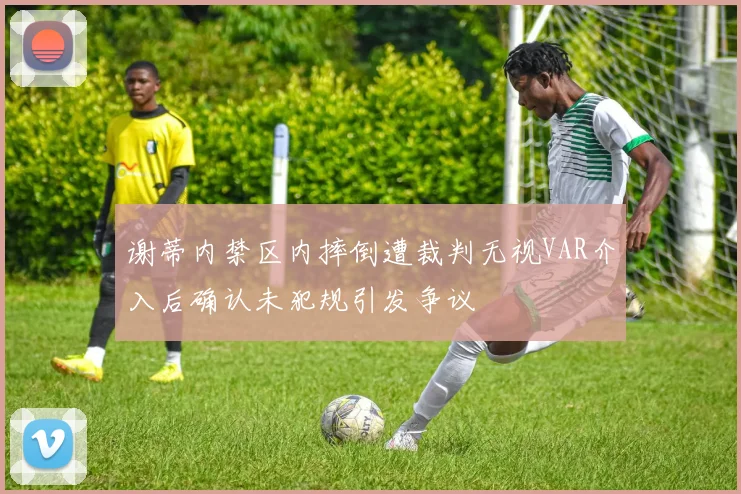 谢蒂内禁区内摔倒遭裁判无视VAR介入后确认未犯规引发争议