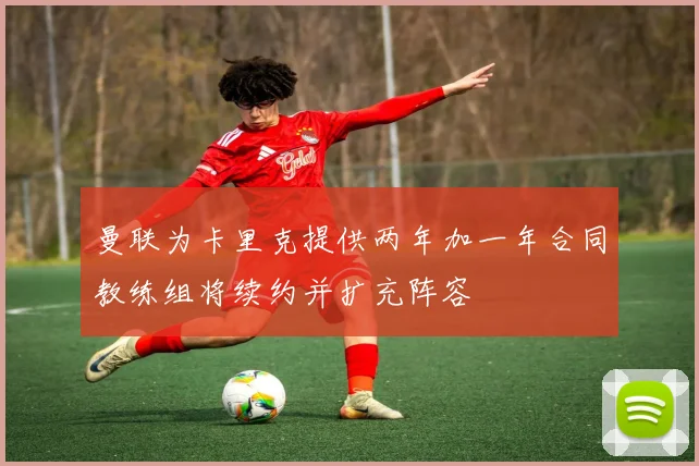 曼联为卡里克提供两年加一年合同教练组将续约并扩充阵容