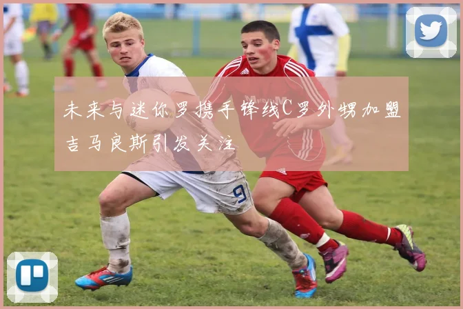 未来与迷你罗携手锋线C罗外甥加盟吉马良斯引发关注
