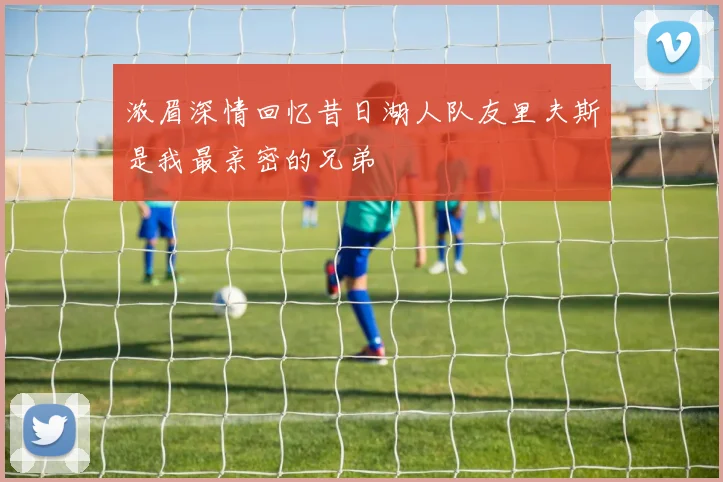 浓眉深情回忆昔日湖人队友里夫斯是我最亲密的兄弟