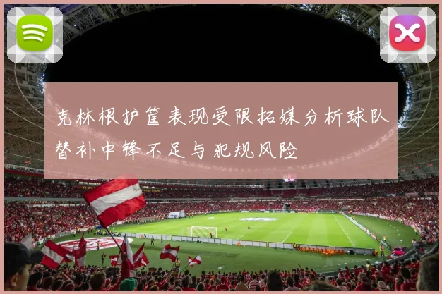 克林根护筐表现受限拓媒分析球队替补中锋不足与犯规风险