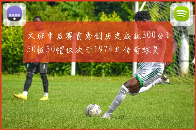 文班季后赛首秀创历史成就300分150板50帽仅次于1974年传奇球员