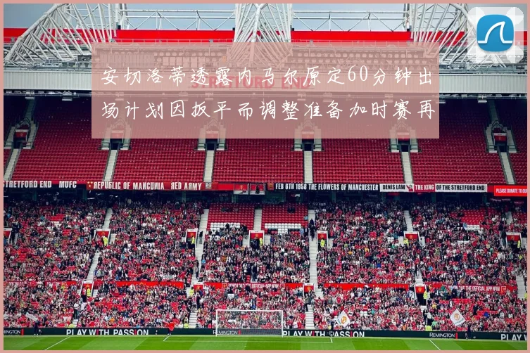 安切洛蒂透露内马尔原定60分钟出场计划因扳平而调整准备加时赛再换上他