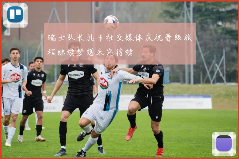 瑞士队长扎卡社交媒体庆祝晋级旅程继续梦想未完待续