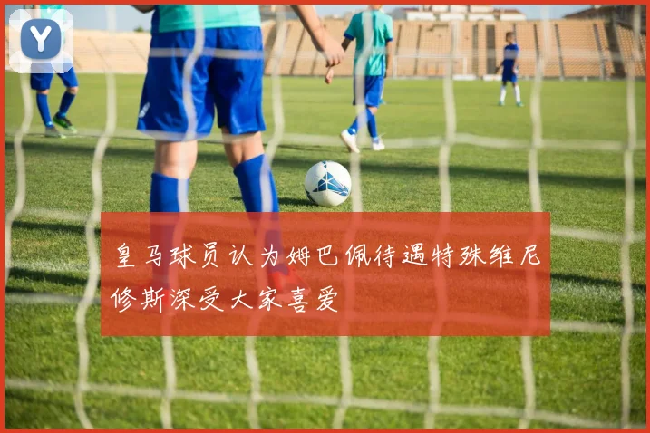 皇马球员认为姆巴佩待遇特殊维尼修斯深受大家喜爱