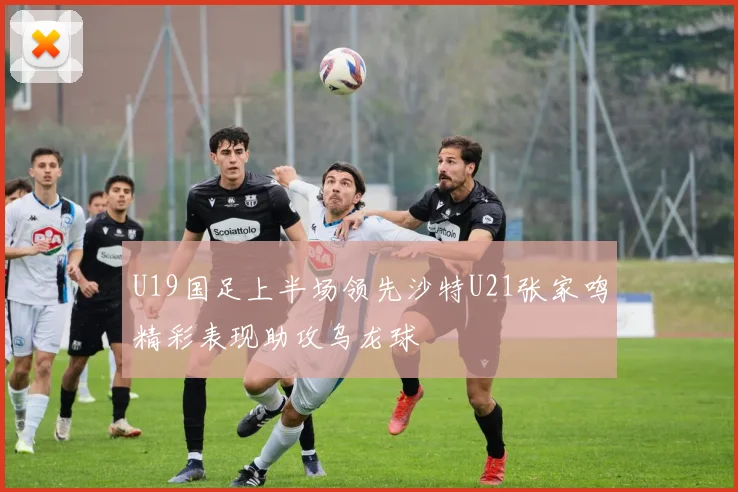 U19国足上半场领先沙特U21张家鸣精彩表现助攻乌龙球