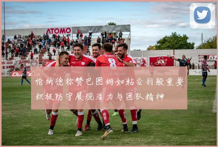 伦纳德称赞巴图姆如粘合剂般重要积极防守展现活力与团队精神