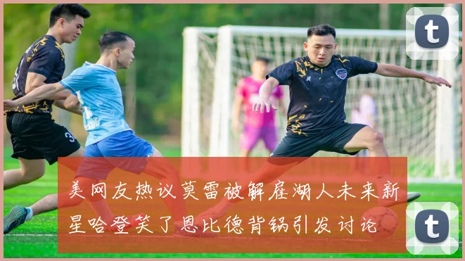 美网友热议莫雷被解雇湖人未来新星哈登笑了恩比德背锅引发讨论