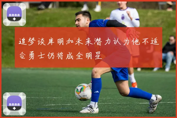 追梦谈库明加未来潜力认为他不适合勇士仍将成全明星