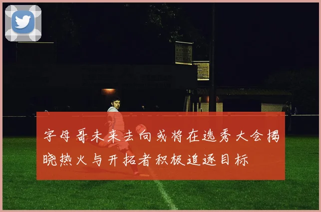 字母哥未来去向或将在选秀大会揭晓热火与开拓者积极追逐目标