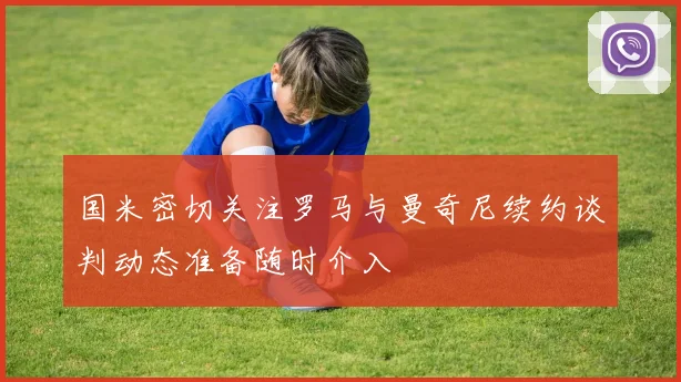 国米密切关注罗马与曼奇尼续约谈判动态准备随时介入