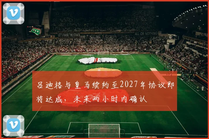 吕迪格与皇马续约至2027年协议即将达成，未来两小时内确认