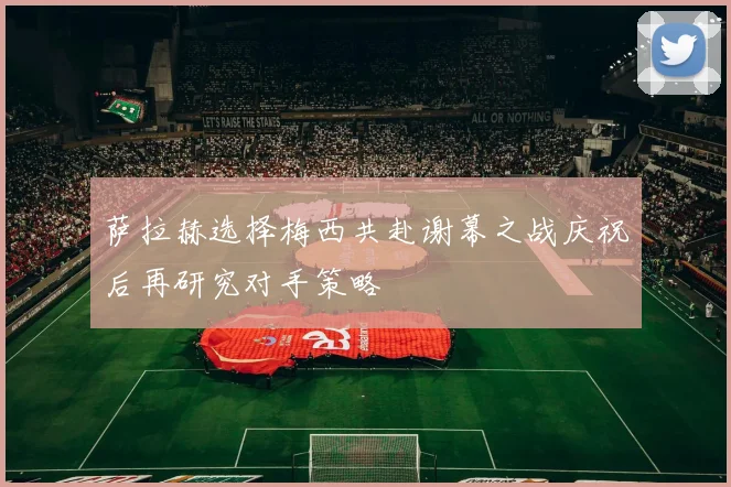 萨拉赫选择梅西共赴谢幕之战庆祝后再研究对手策略