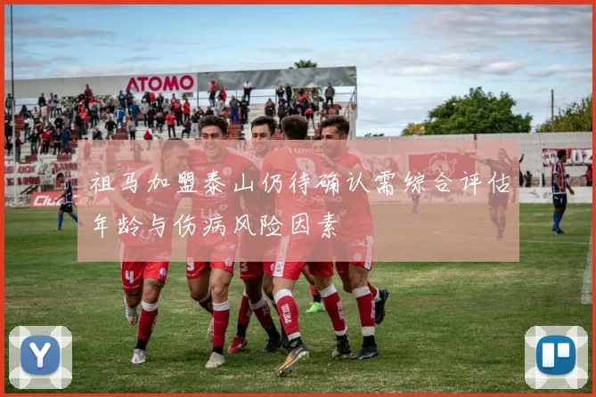 祖马加盟泰山仍待确认需综合评估年龄与伤病风险因素
