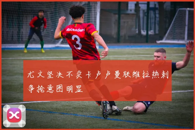 尤文坚决不卖卡卢卢曼联维拉热刺争抢意图明显
