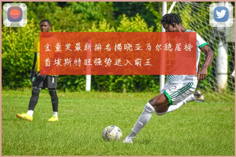 金童奖最新排名揭晓亚马尔稳居榜首埃斯特旺强势进入前五