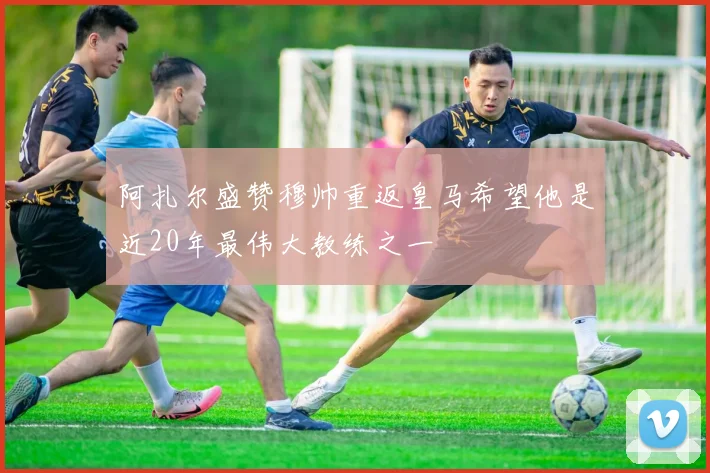 阿扎尔盛赞穆帅重返皇马希望他是近20年最伟大教练之一